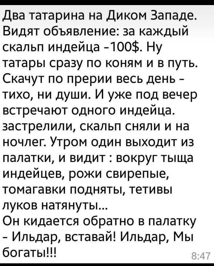 Два татарина на Диком Западе Видят объявление за каждый скальп индейца 400 Ну татары сразу по коням и в путь Скачут по прерии весь день тихо ни души И уже под вечер встречают одного индейца застрелили скальп сняли и на ночлег Утром один выходит из палатки и видит вокруг тыща индейцев рожи свирепые томагавки подняты тетивы луков натянуты Он кидается обратно в палатку Ильдар вставай Ильдар Мы богаты