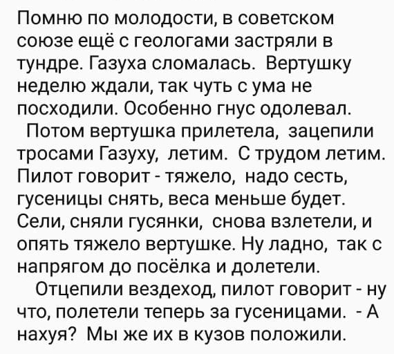 Помню по молодости в советском союзе ещё с геологами застряли в тундре Газуха сломалась Вертушку неделю ждали так чуть с ума не посходили Особенно гнус одолевал Потом вертушка прилетела зацепили тросами Газуху летим С трудом летимь Пилот говорит тяжело надо сесть гусеницы снять веса меньше будет Сели сняли гусянки снова взлетели и опять тяжело вертушке Ну ладно так с напрягом до посёлка и долетели