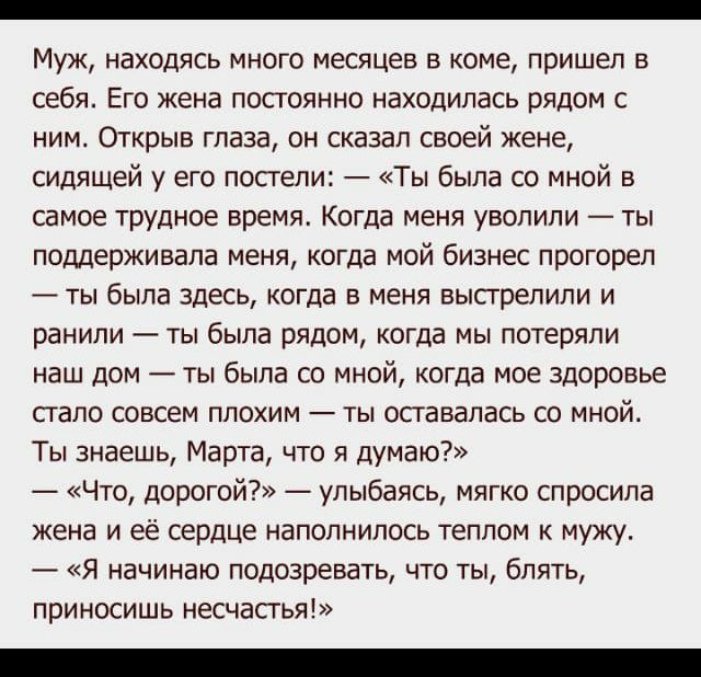 Муж находясь много месяцев в коме пришел в себя Его жена постоянно находилась рядом с ним Открыв глаза он сказал своей жене сидящей у его постели Ты была со мной в самое трудное время Когда меня уволили ты поддерживала меня когда мой бизнес прогореп ты была здесь когда в меня высгрелили и ранили ты была рядом когда мы потеряли наш дом ты была со мной когда мое здоровье стало совсем плохим ты остав
