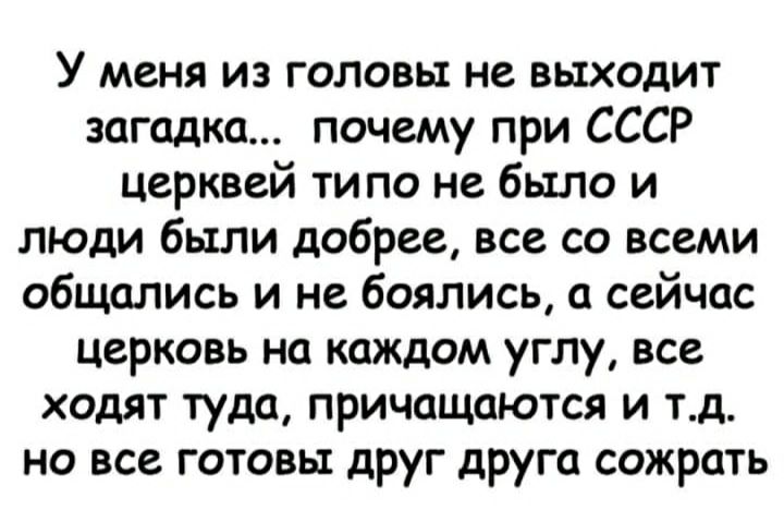 У меня из головы не выходит загадка почему при СССР церквей ти по не было и люди были добрее все со всеми общались и не боялись а сейчас церковь на каждом углу все ходят туда причащаются и тд но все готовы друг друга сожрать