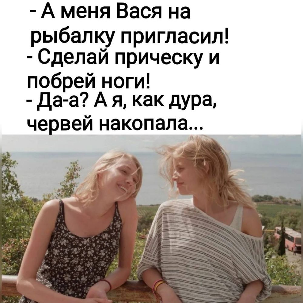 А меня Вася на рыбалку пригласил Сделай прическу и побрей ноги Да а А я как дура червей накопалаг