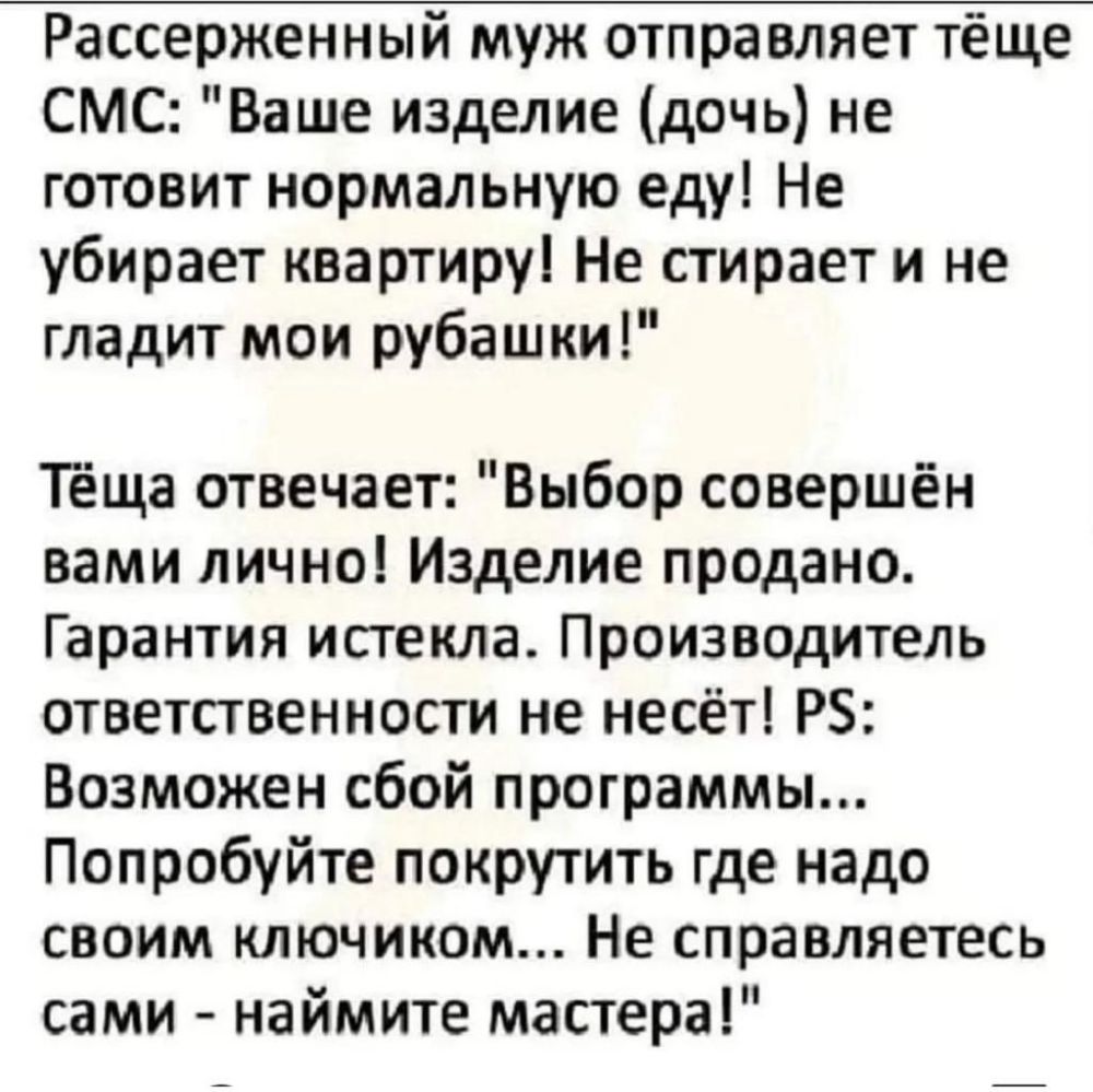 Рассерженный муж отправляет тёще СМС Ваше изделие дочь не готовит нормальную еду Не убирает квартируі Не стирает и не гладит мои рубашки Теща отвечает Выбор совершён вами лично Изделие продано Гарантия истекла Производитель ответственности не несёт РЗ Возможен сбой программы Попробуйте покрутить где надо своим ключиком Не справляетесь сами наймите мастера