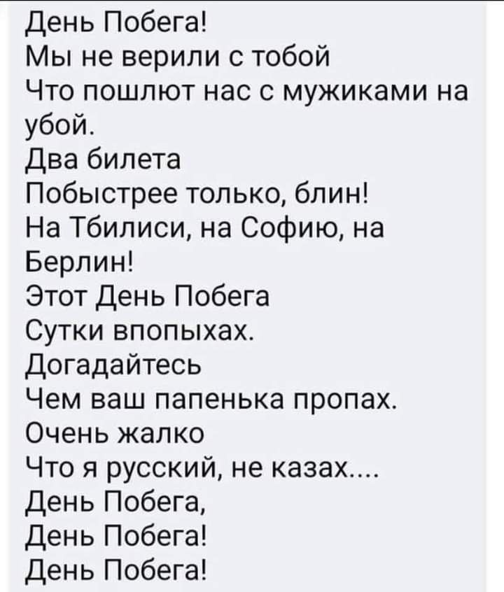 день Побега Мы не верили с тобой Что пошлют нас с мужиками на убой два билета Побыстрее только блин На Тбилиси на Софию на Берлин Этот день Побега Сутки впопыхах Догадайтесь Чем ваш папенька пропах Очень жалко Что я русский не казах День Побега День Побега День Побега