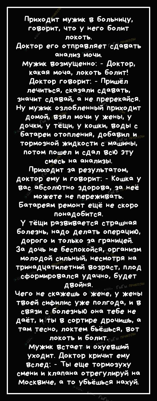 Приходит мужик в Больницу говорит что у него Болит локоть Доктор его отправляет сдавить ЦМЦЛИЗ МОЧИ мужик возмуЩеино доктор какая моча локоть Болит доктор гоВорит Пришёл лечиТЬсЯ сказали сдавать значит сдаВай а не пререкайсЯ Ну мужик озлобленный приходит домой Ваал мочи у жены у дочки у тёщи у кошки веды с Батареи отопления добавил и тормозной жидкости с машины потом пошел и сдал Всю эту смесь на 