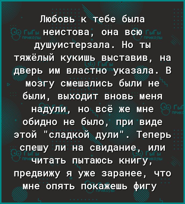 Любовь к тебе была неистова она всю душуистерзала Но ты тяжёлый кукишь выставив на дверь им властно указала В мозгу смешались были не были выходит вновь меня надули но всё же мне обидно не было при виде этой сладкой дули Теперь спешу ли на свидание или читать пытаюсь книгу предвижу я уже заранее что мне опять покажешь фигу