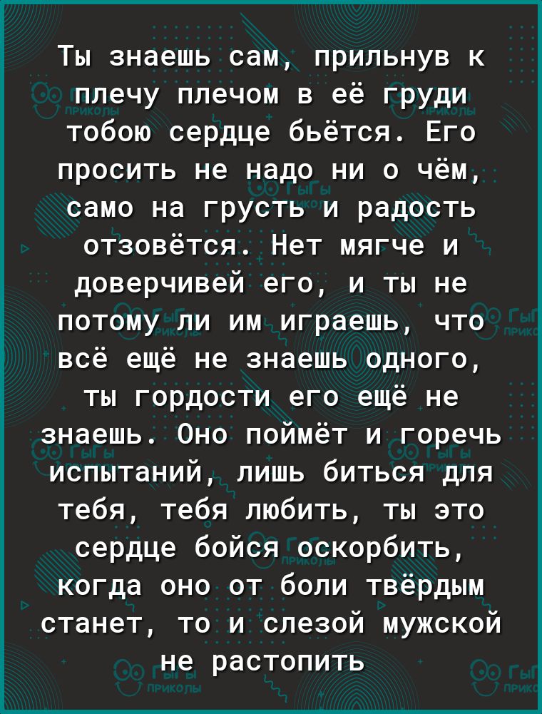 Ты знаешь сам прильнув к плечу плечом в её груди тобою сердце бьётся Его просить не надо ни о чём само на грусть и радость отзовётся Нет мягче и доверчивей его и ты не потому ли им играешь что всё ещё не знаешь одного ты гордости его ещё не знаешь Оно поймёт и горечь испытаний лишь биться для тебя тебя любить ты это сердце бойся оскорбить когда оно от боли твёрдым станет то и слезой мужской не рас