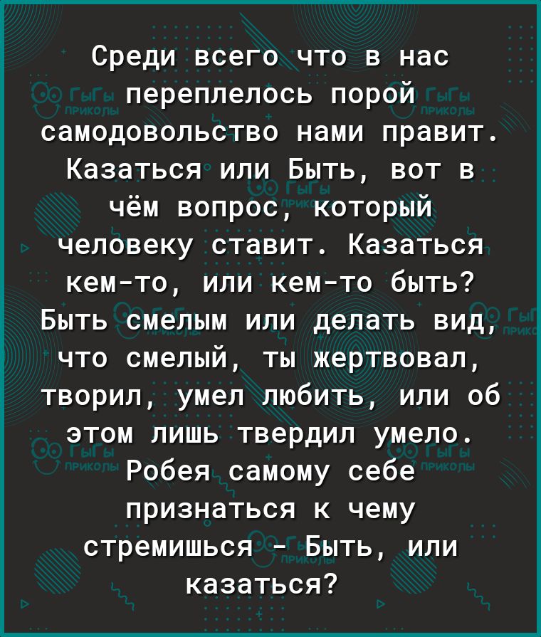 Среди всего что в нас переплелось порой самодовольство нами правит Казаться или Быть вот в чём вопрос который человеку ставит Казаться кемто или кемто быть Быть смелым или делать вид что смелый ты жертвовал творил умел любить или об этом лишь твердил умело Робея самому себе признаться к чему стремишься Быть или казаться