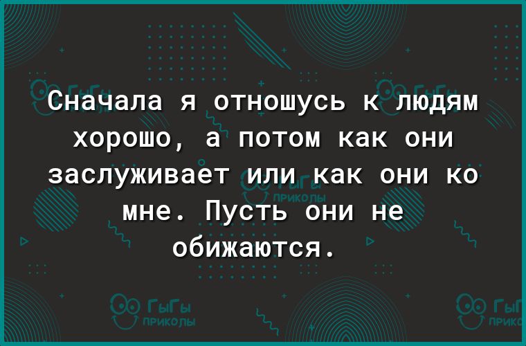 Сначала Я ОТНОШУСЬ К ЛЮДЯМ ХОРОШО а ПОТОМ как ОНИ заслуживает или как они ко мне Пусть они не обижаются