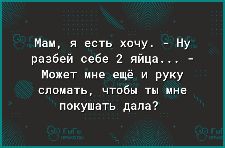 Мам я есть хочу Ну разбей себе 2 яйца Может мне ещё и руку сломать чтобы ты мне покушать дала