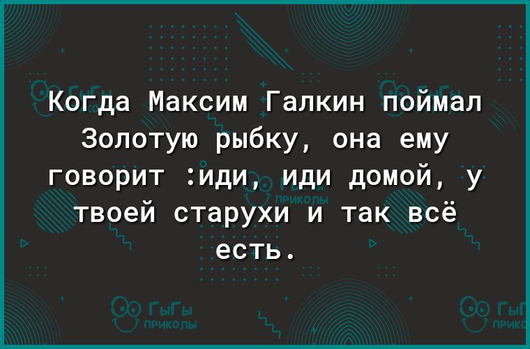 Когда Максим Галкин поймал Золотую рыбку она ему говорит иди иди домой у твоей старухи и так всё есть