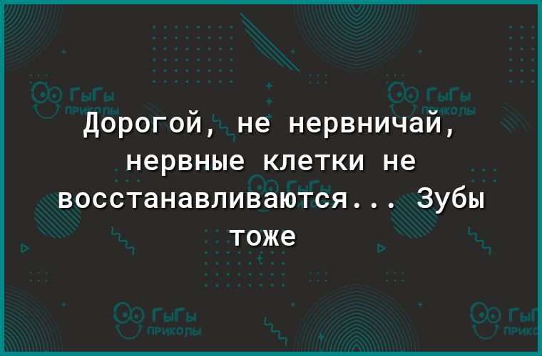 Дорогой не нервничай нервные клетки не восстанавливаются зубы тоже