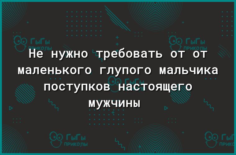 Не нужно требовать от от маленького глупого мальчика ПОСТУПКОВ НдСТОЯЩЕГО МУЖЧИНЫ