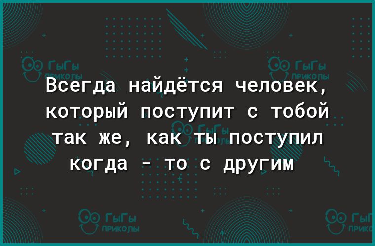 Всегда найдётся человек который поступит с тобой так же как ТЫ ПОСТУПИЛ когда _ ТО С дРУГИМ