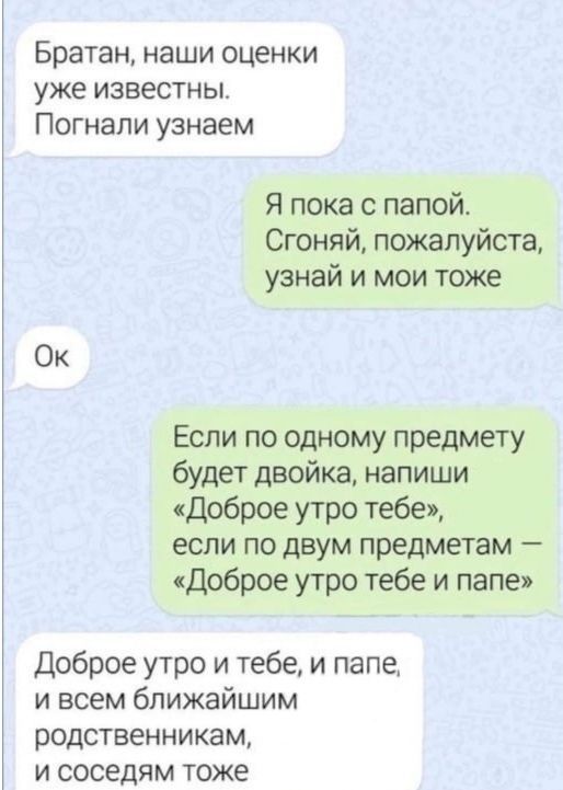 Братан наши оценки уже известны Погнали узнаем Я пока с папой Сгоняй пожалуйста узнай и мои тоже Ок Если по одному предмету будет двойка напиши Доброе утро тебе если по двум предметам Доброе утро тебе и папе Доброе утро и тебе и папе и всем ближайшим родственникам и соседям тоже