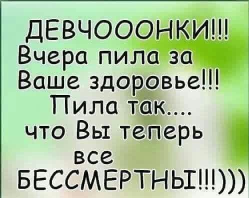 ДЕВЧООФН Вчера пиЛа за Ваше здоровье Пила ТЁК что Вы теперь все БЕССМЕРТНЬШ