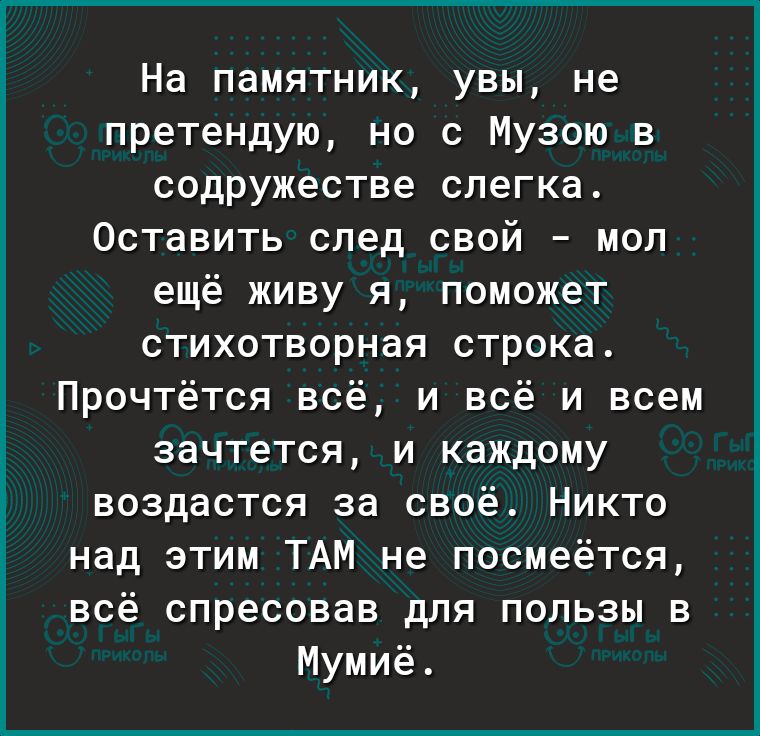 На памятник увы не претендую но с Музою в содружестве слегка Оставить след свой мол ещё живу я поможет стихотворная строка Прочтётся всё и всё и всем зачтется и каждому воздастся за своё Никто над этим ТАМ не посмеётся всё спресовав для пользы в Мумиё