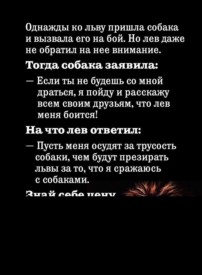 Однажды ко льву пришла собака и вызвала его на бой Но лев даже не обратил на нее внимание Тогда собака заявила Если ты не будешь со мной драться я пойду и расскажу всем своим друзьям что лев меня боится На что лев ответил Пусть меня осудят за трусость собаки чем будут презирать львы за то что я сражаюсь с собаками _ 511191 вода В и