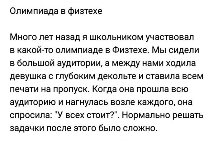 Олимпиада в физтехе Много лет назад я школьником участвовал в какойто олимпиаде в Физтехе Мы сидели в большой аудитории а между нами ходила девушка с глубоким декольте и ставила всем печати на пропуск Когда она прошла всю аудиторию и нагнулась возле каждого она спросила У всех стоит Нормально решать задачки после этого было сложно
