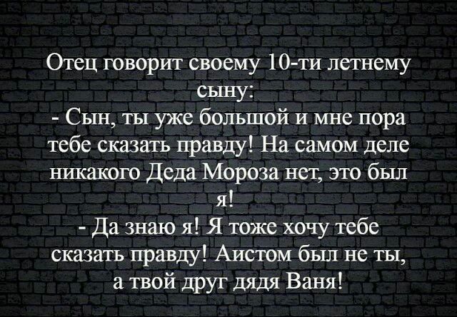 Отец говорит своему 10 ти летнему сыну Сын ты уже большой и мне пора тебе сказать правду На самом деле никакого Деда Мороза нет это был я Да знаю я Я тоже хочу тебе сказать правду Аистом был не ты а твой друг дядя Ваня
