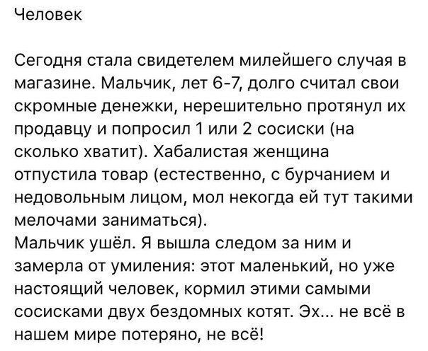 Человек Сегодня стала свидетелем милейшего случая в магазине Мальчик лет 67 долго считал свои скромные денежки нерешительно протянул их продавцу и попросил 1 или 2 сосиски на сколько хватит Хабалистая женщина отпустила товар естественно с бурчанием и недовольным лицом мол некогда ей тут такими мелочами заниматься Мальчик ушёл Я вышла следом за ним и замерла от умиления этот маленький но уже настоя