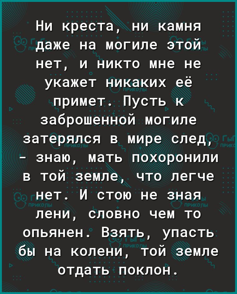 Ни креста ни камня даже на могиле этой нет и никто мне не укажет никаких её примет Пусть к заброшенной могиле затерялся в мире след знаю МЭТЬ ПОХОРОНИЛИ В ТОЙ земле ЧТО легче нет И СТОЮ не зная лени словно чем то опьянен Взять упасть бы на колени той земле отдать поклон