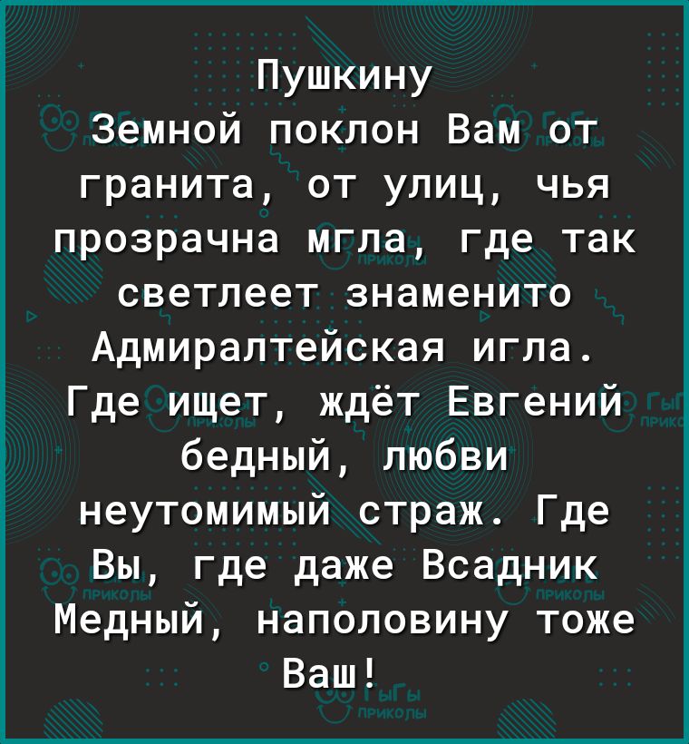 Пушкину Земной поклон Вам от гранита от улиц чья прозрачна мгла где так светлеет знаменито Адмиралтейская игла Где ищет ждёт Евгений бедный любви неутомимый страж Где Вы где даже Всадник Медный наполовину тоже Ваш