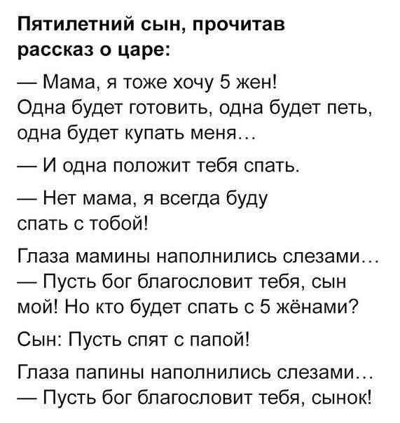 Пятилетний сын прочитав рассказ о царе Мама я тоже хочу 5 жен Одна будет готовить одна будет петь одна будет купать меня И одна ПОПОЖИТ Тебя СПЭТЬ Нет мама я всегда буду спать с тобой Глаза мамины наполнились слезами Пусть бог благословит тебя сын мой Но кто будет спать с 5 жёнами Сын Пусть спят с папой Глаза папины наполнились слезами Пусть бог благословит тебя сынок