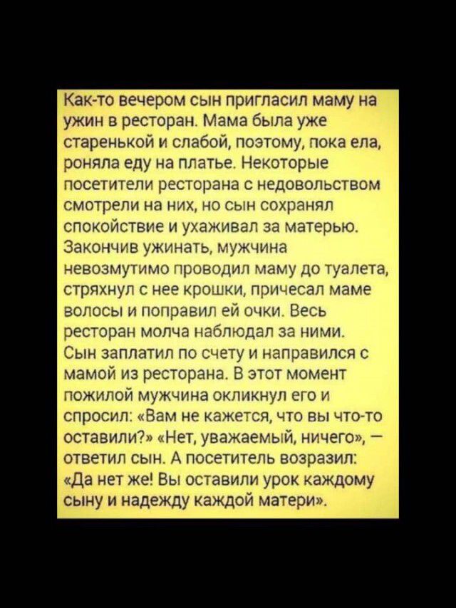 Как то вечером сын пригласил маму на ужин в ресторан Мама была уже старенькой и слабой поэтому пока ела роняпа еду на плат Некоторые посетители ресторана недовольством смотрели на них но сын сохранял спокойствие и ухаживал за матерью Закончив ужинать мужчина НЕВОЗМУТИМО проводил маму ДО ТУЗЛЕТВ стряхнул С нее крошки причесап маме ЕОЛОСЫ И ПОПРЭЕНП ей МКЦ ВЕСЬ ресторан МОПЧЭ НЕБПЮДЭП за ними Сын за