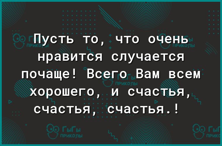 Пусть то что очень нравится случается почаще Всего Вам всем хорошего и счастья счастья счастья