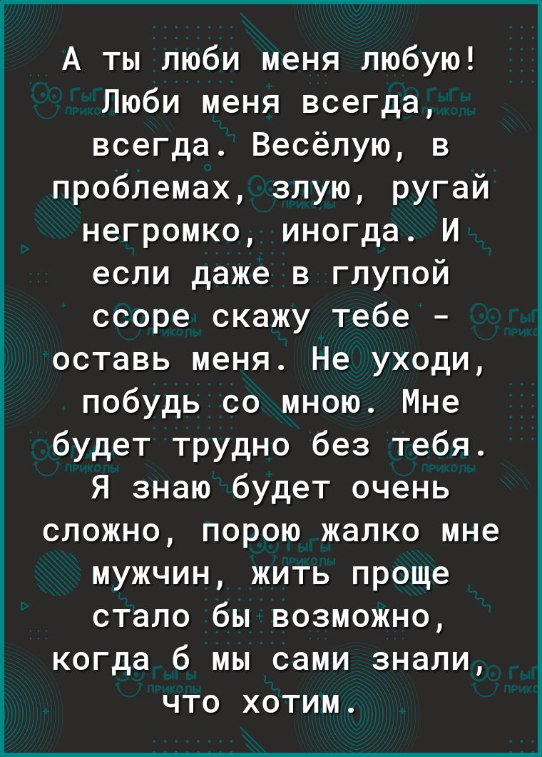 А ты люби меня любую Люби меня всегда всегда Весёлую в проблемах злую ругай негромко иногда И если даже в глупой ссоре скажу тебе оставь меня Не уходи побудь со мною Мне будет трудно без тебя Я знаю будет очень сложно порою жалко мне мужчин жить проще стало бы возможно 5 когда 6 мы сами знали что хотим