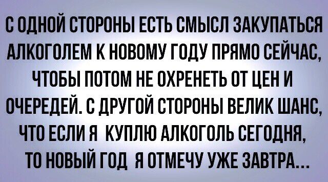 С ОДНОЙ СТОРОНЫ ЕСТЬ СМЫСЛ ЗАКУПАТЬСЯ АЛКОГОЛЕМ К НОВОМУ ГОДУ ПРЯМО СЕЙЧАС ЧТОБЫ ПОТОМ НЕ ОХРЕНЕТЬ ОТ ЦЕН И ОЧЕРЕДЕЙ С дРУГОЙ СТОРОНЫ ВЕЛИК ШАНС ЧТО ЕСЛИ Я КУПЛЮ АЛКОГОЛЬ СЕГОДНЯ ТО НОВЫЙ ГОД Я ОТМЕЧУ УЖЕ ЗАВТРА