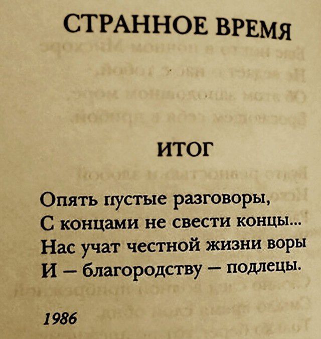 СТРАННОЕ ВРЕМЯ ИТОГ Опять пустые разговоры С концами не свести концы Нас учат честной жизни воры И благородству подлецы 1 986