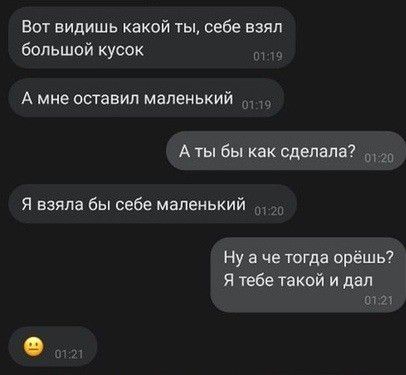 Вот видишь какой ты себе взял болшой кусок А мне ОСТБВИЛ маленький А ты бы как сделала Я взяла бы себе маленький Ну а че тогда орёшь Я тебе такой и дал и 71