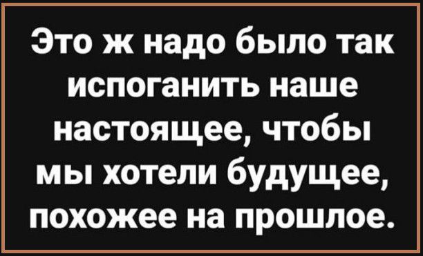 Это ж надо было так испоганить наше настоящее чтобы мы хотели будущее похожее на прошлое