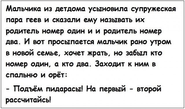 Мальчика из детдома усыновила супружеская пара геев и сказали ему называть их родитель номер один и и родитель номер два И вот просыпается мальчик рано утром в новой семье хочет жрать но забыл кто номер один а кто два Заходит к ним в спальню и орёт Подъём пидарасы На первый второй рассчитайсь