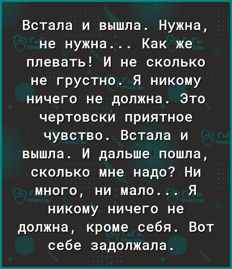 Встала и вышла Нужна не нужна Как же плевать И не сколько не грустно Я никому ничего не должна Это чертовски приятное чувство Встала и вышла И дальше пошла сколько мне надо Ни много ни мало Я никому ничего не должна кроме себя Вот себе задолжала