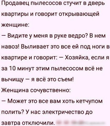 Продавец пылесосов стучит в дверь квартиры и говорит открывающей женщине Видите у меня в руке ведро В нем навоз Выливает это все ей под ноги в квартире и говорит Хозяйка если я за 10 минут этим пылесосом всё не вычищу я всё это съем Женщина сочувственно Может это все вам хоть кетчупом полить У нас электричество до ЗЗВТОЗ ОТКЛЮЧИЛИ