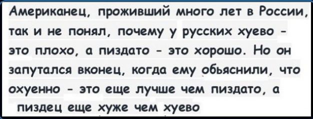 Американец проживший много лет в России так и не понял почему у русских хуево это плохо пиздато это хорошо Но он ЗОПУТОЛСЯ ВКОНСЦ КОГДО ЕМУ объяснили что охуенно ЭТО еще лучше ЧЕМ ПИЗДОТО О пиздец еще хуже ЧЕМ хуево