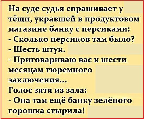 На суде судья спрашивает у тёщи укравшей в продуктовом магазине банку с персиками Сколько персиков там было Шесть штук Приговариваю вас к шести месяцам тюремного заключения Голос зятя из зала Она там ещё банку зелёного горошка стырила