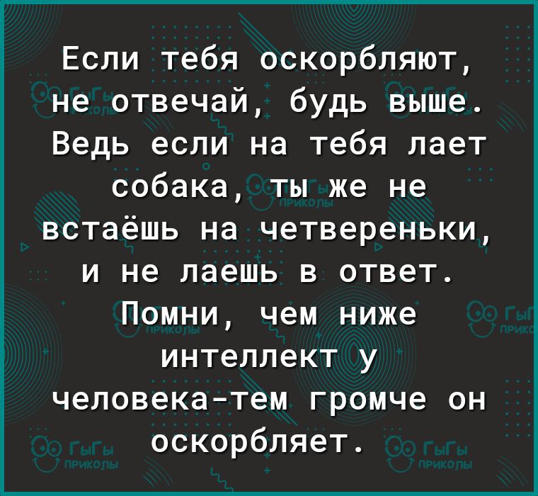 Если тебя оскорбляют не отвечай будь выше Ведь если на тебя лает собака ты же не встаёшь на четвереньки и не лаешь в ответ Помни чем ниже интеллект у человека тем громче он оскорбляет