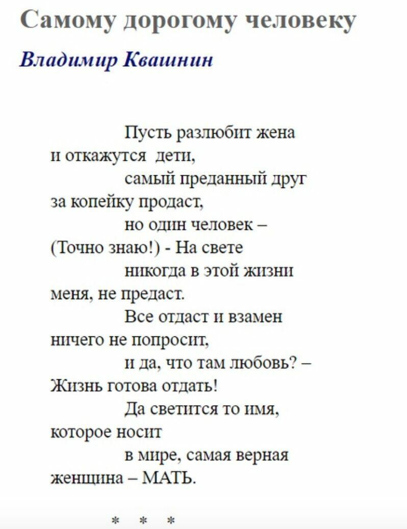 Самому дорогому человеку Владимир Квашнин Пусть разлюбнт жена и откажутся дети самый преданный друг за копейку продаст но один человек Точно знаю На свете никогда в этой жизни меня не предаст Все отдаст п взамен ничего не попросит и да что там любовь Жизнь готова отдать Да светится то имя которое носит в мире самая верная женщина МАТЪ