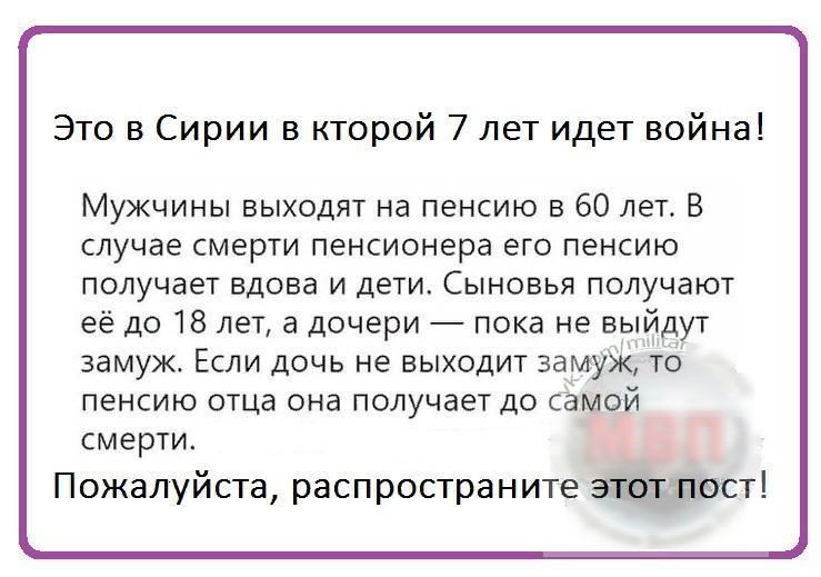 Это в Сирии в кторой 7 лет идет война Мужчины выходят на пенсию в 60 лет В случае смерти пенсионера его пенсию получает вдова и дети Сыновья получают её до 18 лет а дочери пока не выйдут замуж Если дочь не выходит замуж то пенсию отца она получает до самой смерти Пожалуйста распростран ите житті