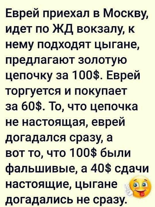 Еврей приехал в Москву идет по ЖД вокзалу к нему подходят цыгане предлагают золотую цепочку за 100 Еврей торгуется и покупает за 60 То что цепочка не настоящая еврей догадался сразу а вот то что 100 были фальшивые а 40 сдачи настоящие цыгане догадались не сразу
