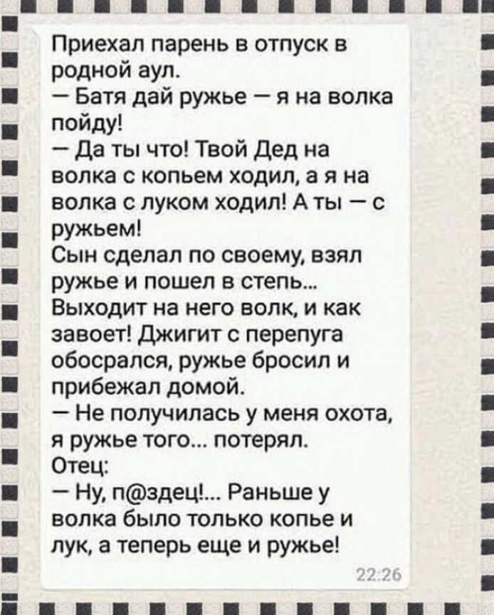 Приехал парень в отпуск в родной аул Батя дай ружье я на волка пойду да ты что Твой Дед на волка с копьем ходил а я на волка с луком ходил А ты с ружьем Сын сделал по своему взял ружье и пошел в степь Выходит на него волк и как завоет Джигит с перепуга обосрался ружье бросил и прибежал домой Не получилась у меня охота я ружье того потерял Отец Ну пздец Раньше у волка было только копье и лук а тепе
