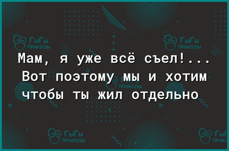 Мам я уже всё съел ВОТ ПОЭТОМУ МЫ И ХОТИМ ЧТОбЫ ТЫ ЖИЛ отдельно