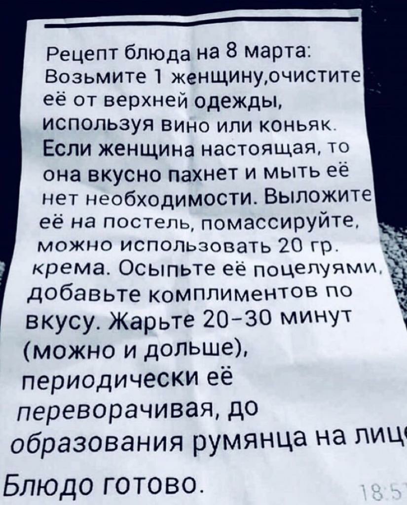 Рецепт блюда на 8 марта Возьмите 1 женщинурчистите её от верхней одежды используя вино или коньяке Если женщина настоящая то она вкусно пахнет и мыть её нет необходимости Выложите её на постель помассируйте можно использовать 20 гр крема Осыпьте её поцепУЯМИ дОбавьте комплиментов по вкусу Жарьте 2030 минУТ можно и дольше периодически её переворачивая до образования румянца на пиш Блюдо готово