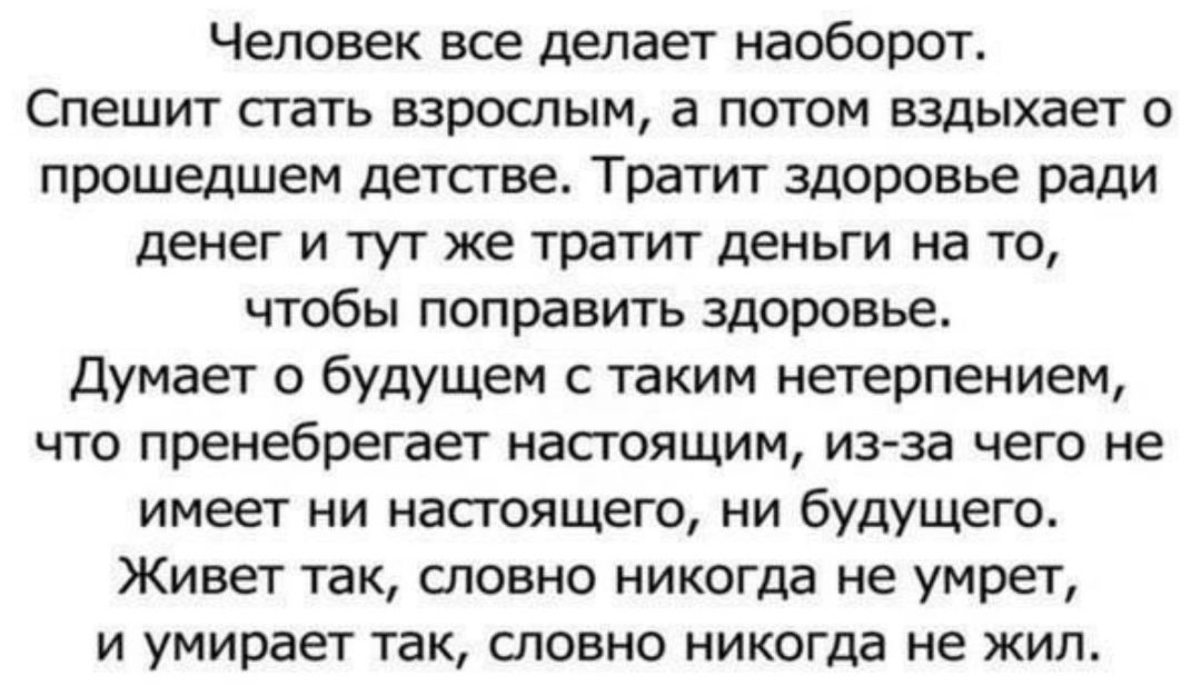 Человек все депает наоборот Спешит стать взрослым а потом вздыхает прошедшем детсгве тратит здоровье ради денег и тут же тратит деньги на то чтобы поправить здоровье Думает о будущем таким нетерпением что пренебрегает настоящим из за чего не имеет ни насгоящего ни будУщего Живет так словно никогда не умрет и умирает так словно никогда не жил