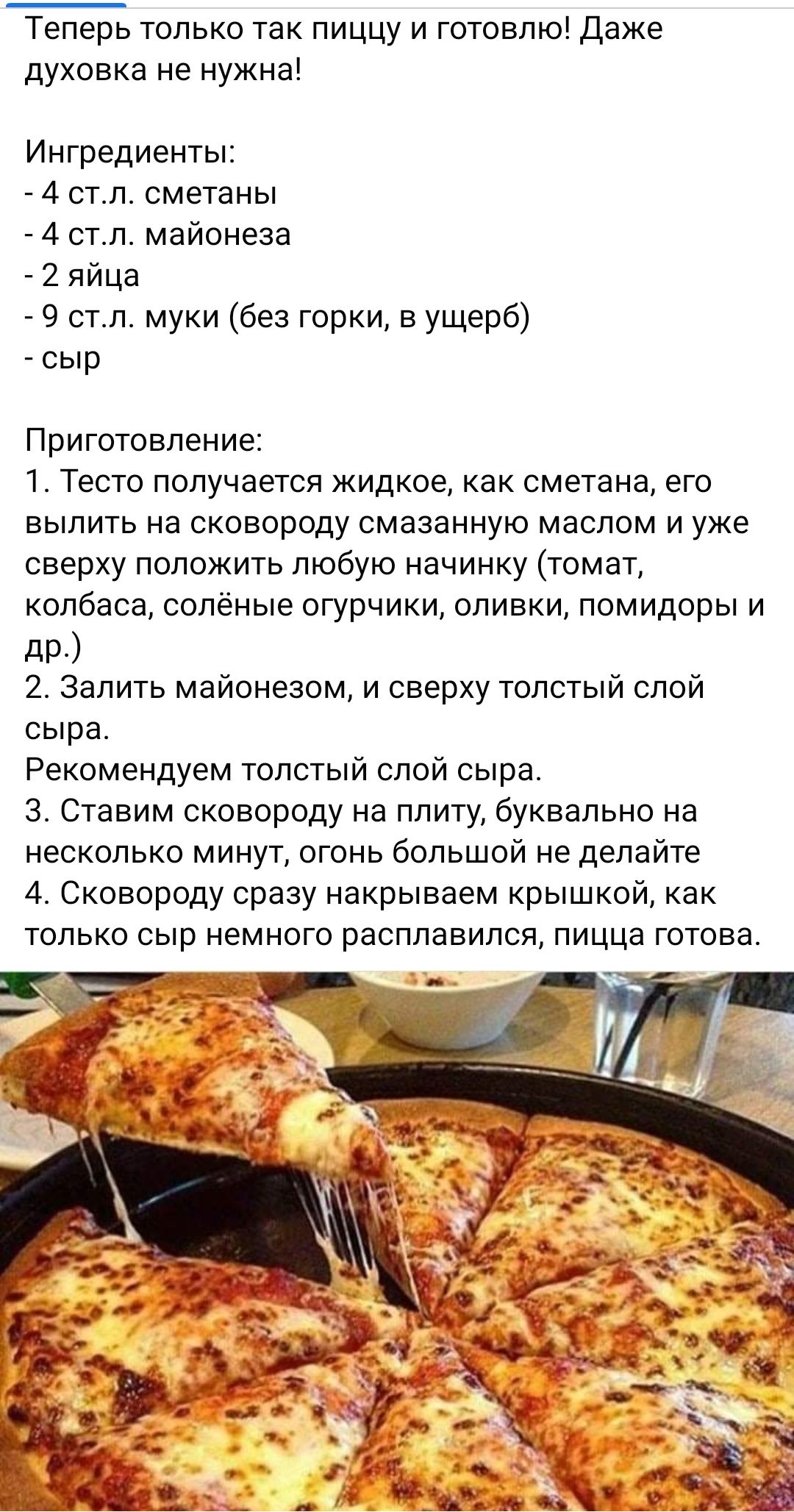 Теперь только так пиццу и готовлюі даже духовка не нужна Ингредиенты 4 ст л сметаны 4 стл майонеза _ 2 яйца 9 отл муки без горки в ущерб сыр Приготовление 1 Тесто получается жидкое как сметана его вылить на сковороду смазанную маслом и уже сверху положить любую начинку томат колбаса солёные огурчики оливки помидоры и 2 Залить майонезом и сверху толстый слой сыра Рекомендуем толстый слой сыра 3 Ста