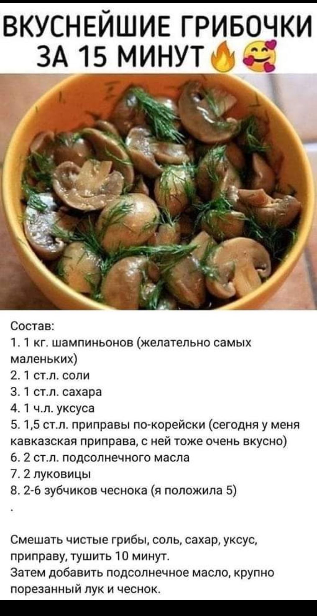 ВКУСНЕЙШИЕ ГРИБОЧКИ ЗА 15 МИНУТ Состав 11 г шампиньонов желательно самых маленьких 21 стл соли 3 1 стл сахара 41 чл уксуса 5 15 см приправы по корейски сегодня у меня кавказская приправа ней тоже очень вкусно 6 2 стл подсолнечного масла 7 2 луковицы 26 зубчиков чесиока я положила 5 Смешать чистые грибы соль сахар уксус приправу тушить 10 минут затем добавить подсолнечное масло крупно порезанный лу