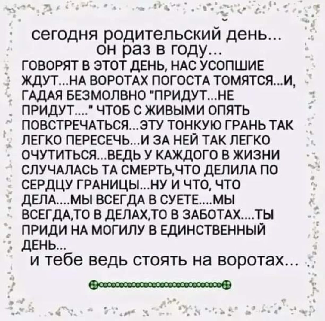 сегодня родительский день он раз в году говорят в этот день НАС усопшие ЖДУТНА ВОРОТАХ ПОГОСТА ТОМЯТСЖМ ГАДАЯ БЕЗМОЛВНО ПРИдУТНЕ ПРИДУТ ЧТОБ С ЖИВЫМИ ОПЯТЬ ПОВСТРЕЧАТЪСЯЗТУ ТОНКУЮ ГРАНЬ ТАК _ ЛЕГКО ПЕРЕСЕЧЬИ ЗА НЕЙ ТАК ЛЕГКО 0ЧУТИТьсЯВЕдЬ У КАЖДОГО В ЖИЗНИ СЛУЧАЛАСЬ ТА СМЕРТЬНТО дЕЛИПА ПО СЕРДЦУ ГРАНИЦЫНУ И ЧТО ЧТО дЕЛАМЫ ВСЕГДА В СУЕТЕМЫ ВСЕГДАТО Е ДЕЛАХТ0 В ЗАБОТАХТЫ ПРИДИ НА МОГИЛУ В ЕДИНСТВЕНН